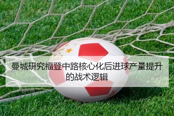 曼城研究福登中路核心化后进球产量提升的战术逻辑