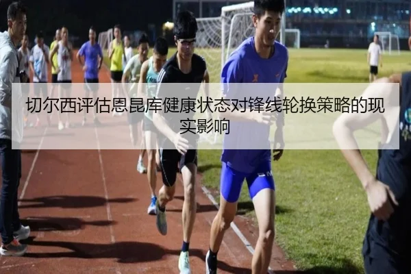 切尔西评估恩昆库健康状态对锋线轮换策略的现实影响