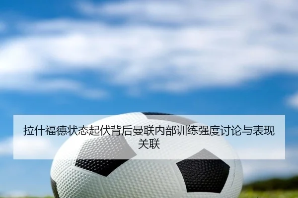 拉什福德状态起伏背后曼联内部训练强度讨论与表现关联