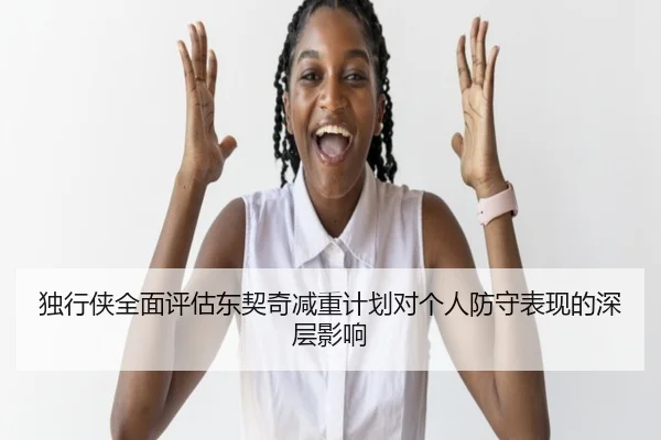 独行侠全面评估东契奇减重计划对个人防守表现的深层影响