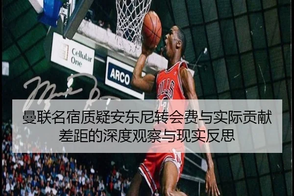 曼联名宿质疑安东尼转会费与实际贡献差距的深度观察与现实反思
