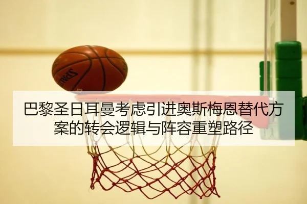 巴黎圣日耳曼考虑引进奥斯梅恩替代方案的转会逻辑与阵容重塑路径